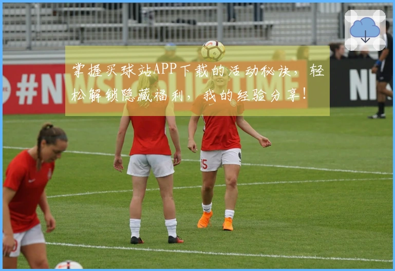 掌握买球站APP下载的活动秘诀，轻松解锁隐藏福利，我的经验分享！