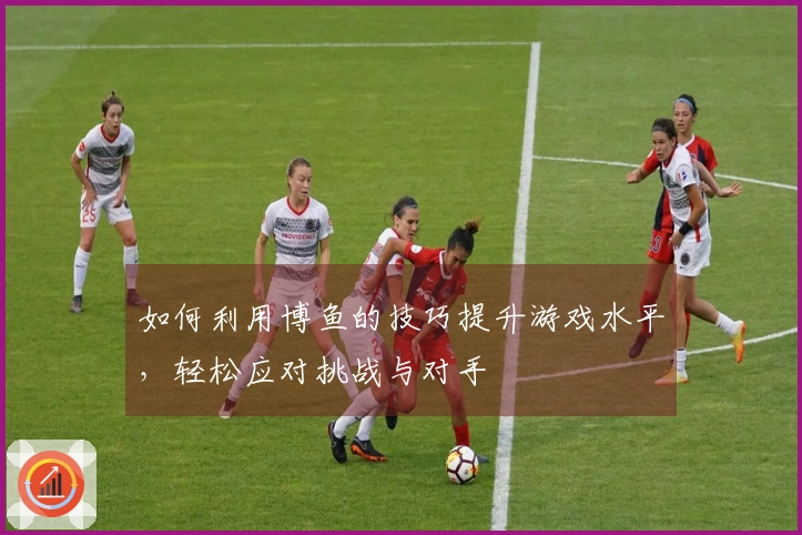 如何利用博鱼的技巧提升游戏水平，轻松应对挑战与对手