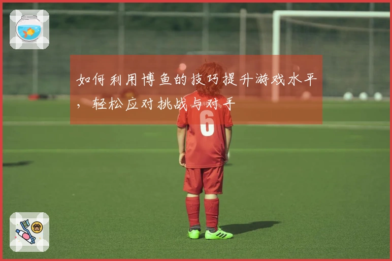 如何利用博鱼的技巧提升游戏水平，轻松应对挑战与对手