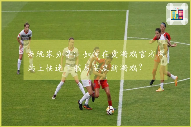 老玩家分享：如何在爱游戏官方网站上快速下载与安装新游戏？