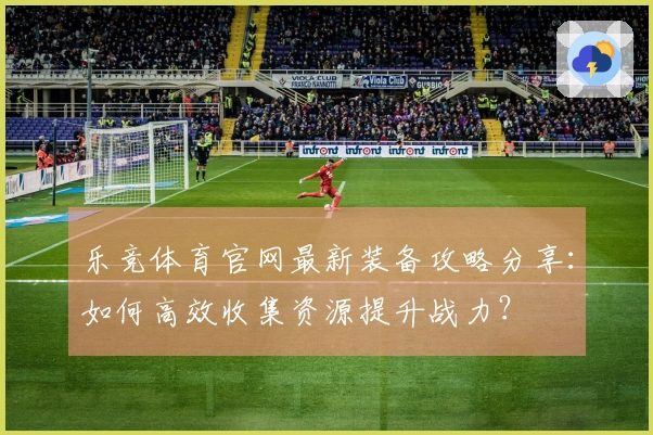 乐竞体育官网最新装备攻略分享：如何高效收集资源提升战力？
