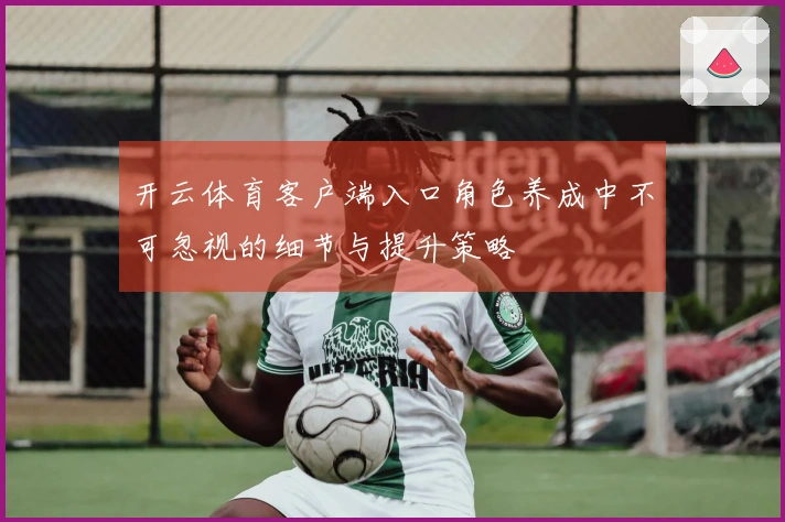 开云体育客户端入口角色养成中不可忽视的细节与提升策略