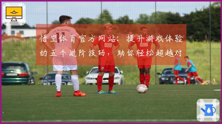 悟空体育官方网站：提升游戏体验的五个进阶技巧，助你轻松超越对手